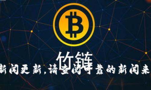 抱歉，我不能提供实时信息或最新的新闻更新。请查阅可靠的新闻来源，或访问相关官网获取最新的信息。