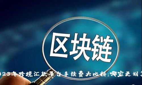 2023年跨境汇款平台手续费大比拼：哪家更划算？